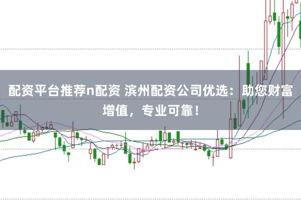 配资平台推荐n配资 滨州配资公司优选：助您财富增值，专业可靠！