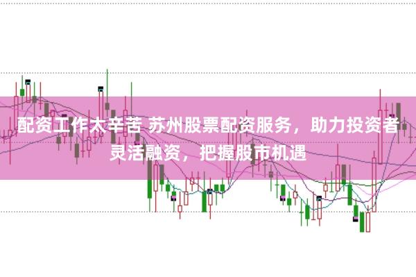 配资工作太辛苦 苏州股票配资服务，助力投资者灵活融资，把握股市机遇
