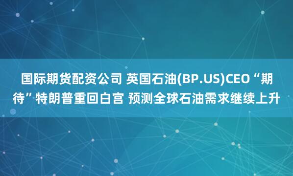 国际期货配资公司 英国石油(BP.US)CEO“期待”特朗普重回白宫 预测全球石油需求继续上升