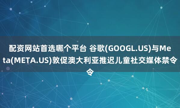 配资网站首选哪个平台 谷歌(GOOGL.US)与Meta(META.US)敦促澳大利亚推迟儿童社交媒体禁令