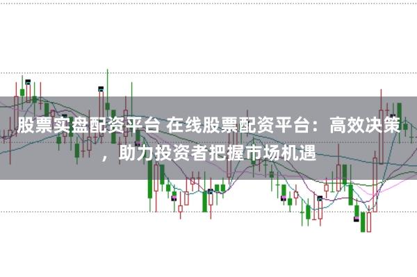 股票实盘配资平台 在线股票配资平台：高效决策，助力投资者把握市场机遇