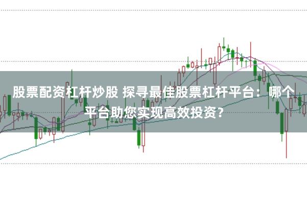 股票配资杠杆炒股 探寻最佳股票杠杆平台：哪个平台助您实现高效投资？