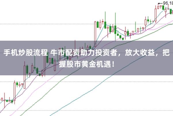 手机炒股流程 牛市配资助力投资者，放大收益，把握股市黄金机遇！