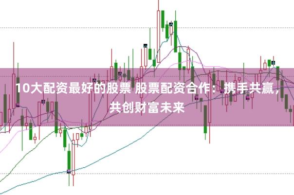 10大配资最好的股票 股票配资合作：携手共赢，共创财富未来