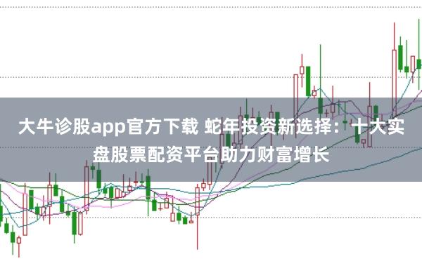 大牛诊股app官方下载 蛇年投资新选择：十大实盘股票配资平台助力财富增长