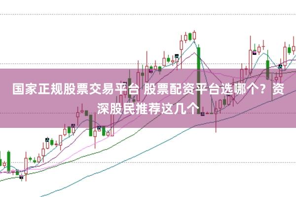 国家正规股票交易平台 股票配资平台选哪个？资深股民推荐这几个