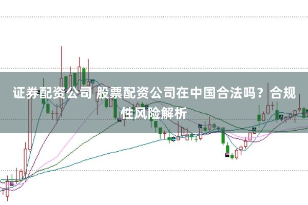 证券配资公司 股票配资公司在中国合法吗？合规性风险解析
