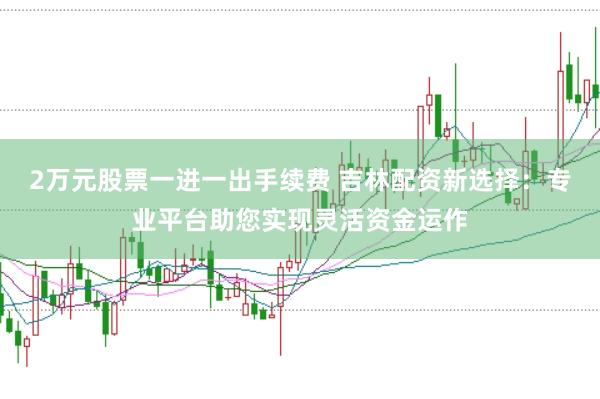 2万元股票一进一出手续费 吉林配资新选择:专业平台助您实现灵活资金运作