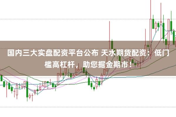 国内三大实盘配资平台公布 天水期货配资：低门槛高杠杆，助您掘金期市！