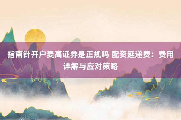 指南针开户麦高证券是正规吗 配资延递费:费用详解与应对策略