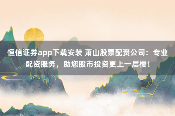 恒信证券app下载安装 萧山股票配资公司：专业配资服务，助您股市投资更上一层楼！