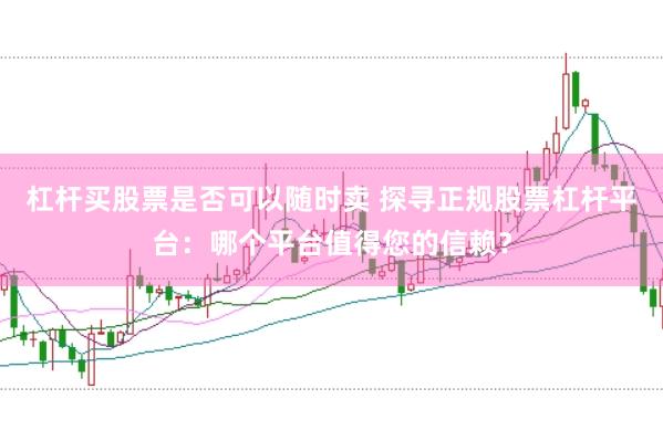 杠杆买股票是否可以随时卖 探寻正规股票杠杆平台：哪个平台值得您的信赖？