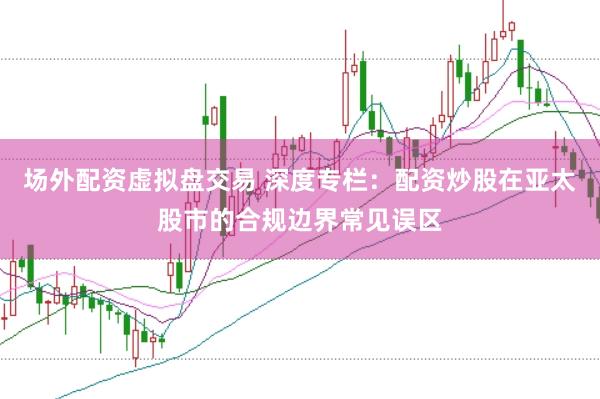 场外配资虚拟盘交易 深度专栏：配资炒股在亚太股市的合规边界常见误区