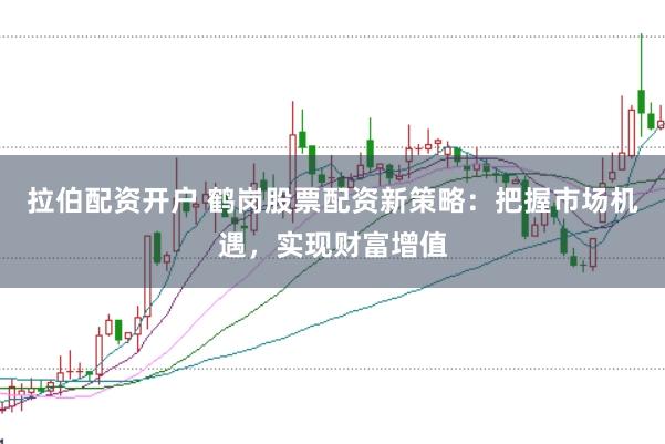 拉伯配资开户 鹤岗股票配资新策略：把握市场机遇，实现财富增值