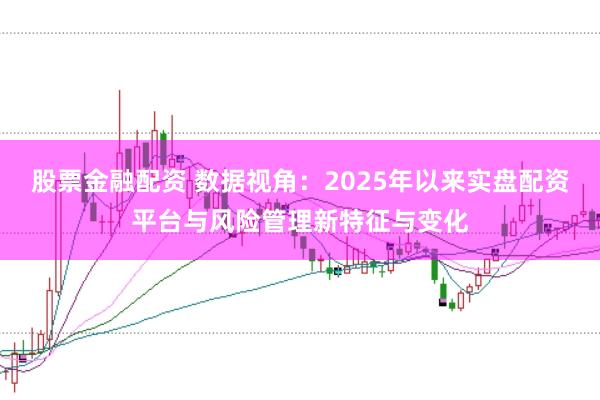 股票金融配资 数据视角：2025年以来实盘配资平台与风险管理新特征与变化
