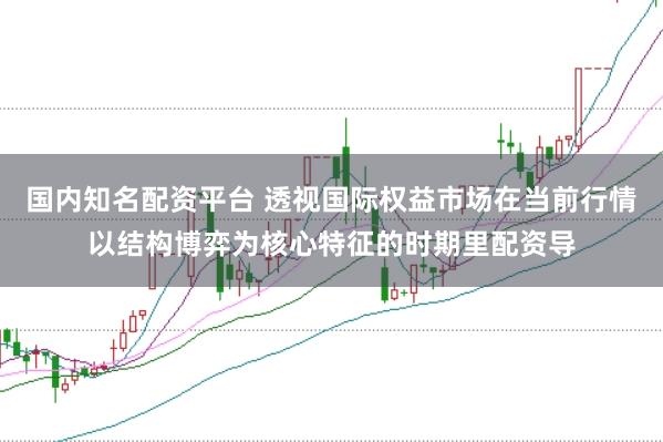 国内知名配资平台 透视国际权益市场在当前行情以结构博弈为核心特征的时期里配资导