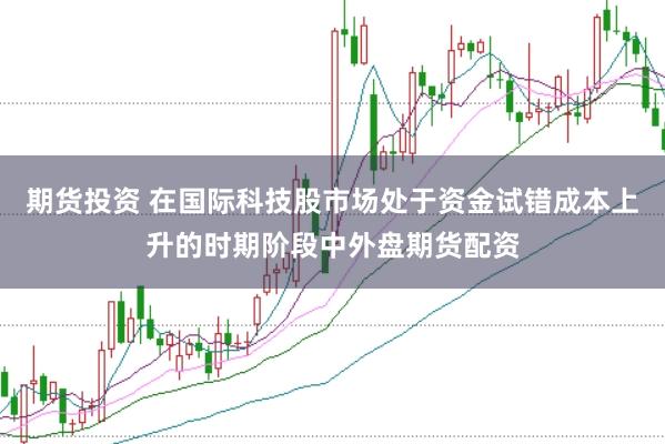期货投资 在国际科技股市场处于资金试错成本上升的时期阶段中外盘期货配资