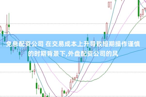免息配资公司 在交易成本上升导致短期操作谨慎的时期背景下,外盘配资公司的风