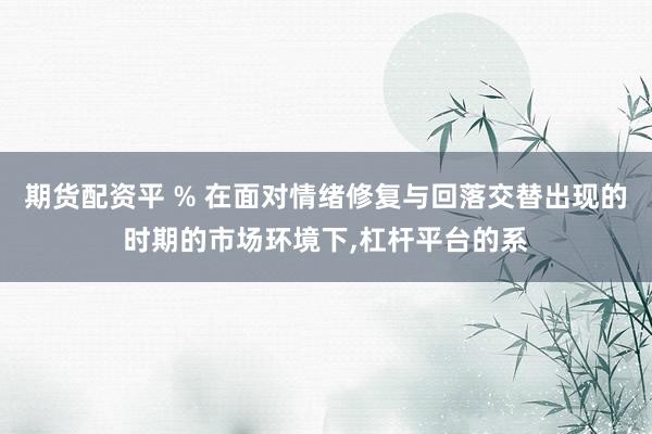 期货配资平 % 在面对情绪修复与回落交替出现的时期的市场环境下,杠杆平台的系