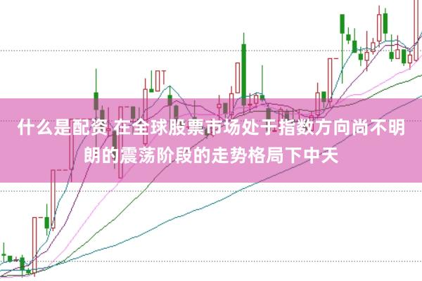 什么是配资 在全球股票市场处于指数方向尚不明朗的震荡阶段的走势格局下中天