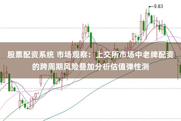 股票配资系统 市场观察：上交所市场中老牌配资的跨周期风险叠加分析估值弹性测