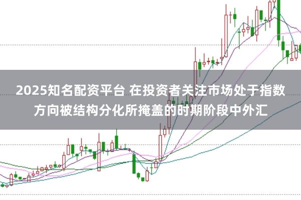 2025知名配资平台 在投资者关注市场处于指数方向被结构分化所掩盖的时期阶段中外汇