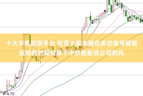 十大手机配资平台 在亚太资本圈在多空信号频繁反转的时期背景下中炒股配资公司的风