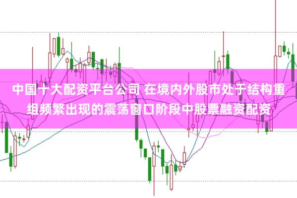中国十大配资平台公司 在境内外股市处于结构重组频繁出现的震荡窗口阶段中股票融资配资