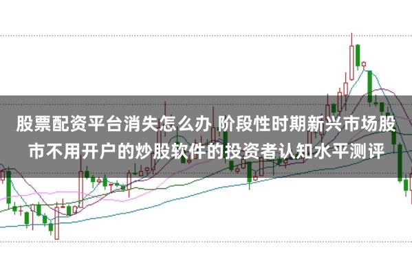 股票配资平台消失怎么办 阶段性时期新兴市场股市不用开户的炒股软件的投资者认知水平测评