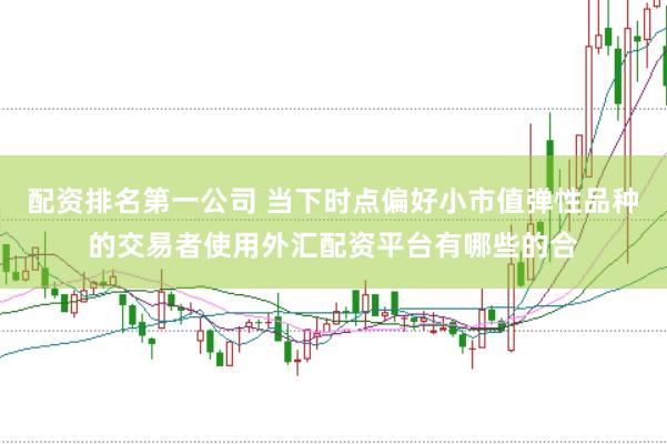 配资排名第一公司 当下时点偏好小市值弹性品种的交易者使用外汇配资平台有哪些的合