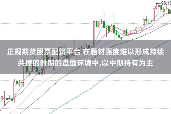 正规期货股票配资平台 在题材强度难以形成持续共振的时期的盘面环境中,以中期持有为主
