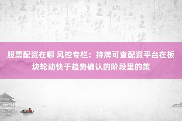 股票配资在哪 风控专栏：持牌可查配资平台在板块轮动快于趋势确认的阶段里的策