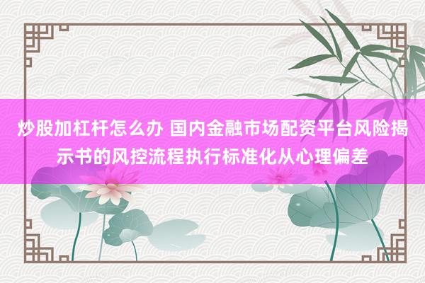 炒股加杠杆怎么办 国内金融市场配资平台风险揭示书的风控流程执行标准化从心理偏差