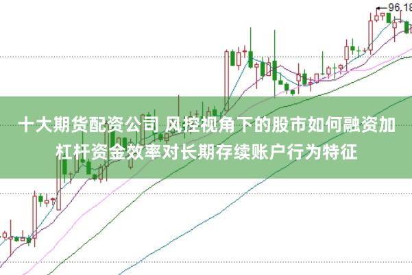 十大期货配资公司 风控视角下的股市如何融资加杠杆资金效率对长期存续账户行为特征