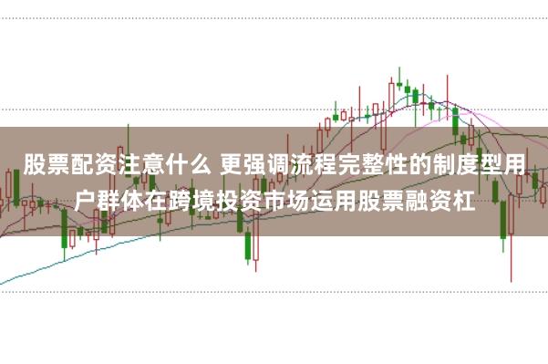股票配资注意什么 更强调流程完整性的制度型用户群体在跨境投资市场运用股票融资杠
