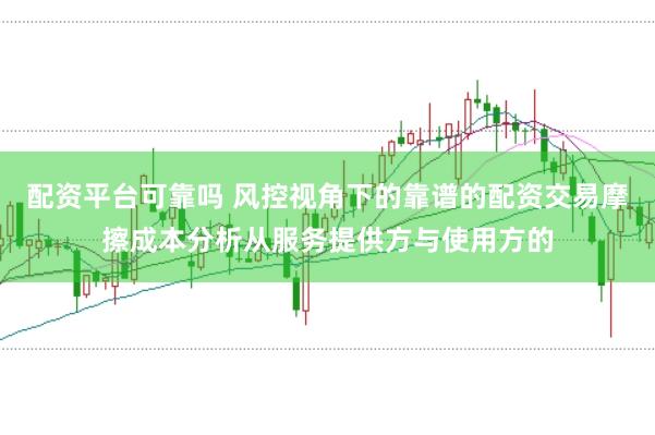 配资平台可靠吗 风控视角下的靠谱的配资交易摩擦成本分析从服务提供方与使用方的