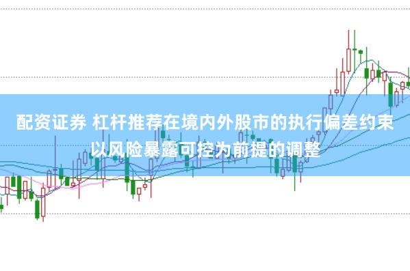 配资证券 杠杆推荐在境内外股市的执行偏差约束以风险暴露可控为前提的调整