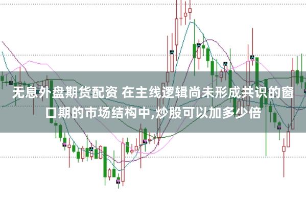 无息外盘期货配资 在主线逻辑尚未形成共识的窗口期的市场结构中，炒股可以加多少倍
