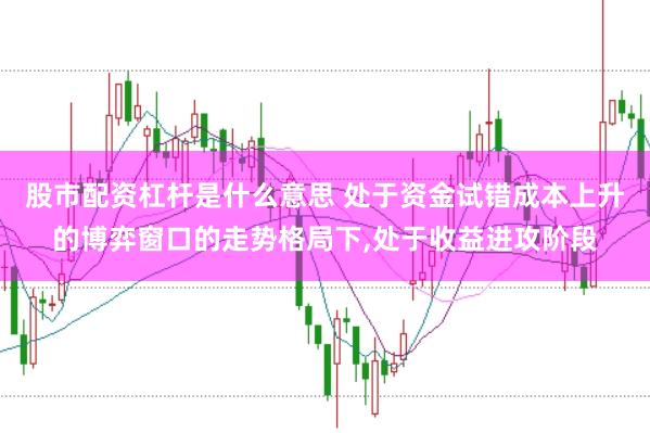股市配资杠杆是什么意思 处于资金试错成本上升的博弈窗口的走势格局下，处于收益进攻阶段