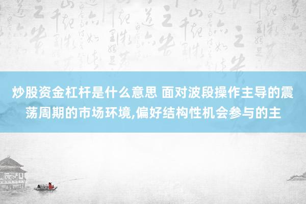 炒股资金杠杆是什么意思 面对波段操作主导的震荡周期的市场环境,偏好结构性机会参与的主