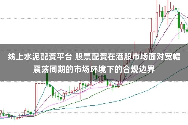 线上水泥配资平台 股票配资在港股市场面对宽幅震荡周期的市场环境下的合规边界