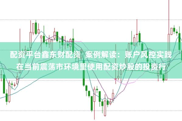 配资平台鑫东财配资  案例解读：账户风控实践在当前震荡市环境里使用配资炒股的投资行