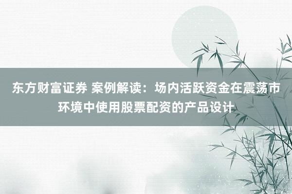 东方财富证券 案例解读：场内活跃资金在震荡市环境中使用股票配资的产品设计
