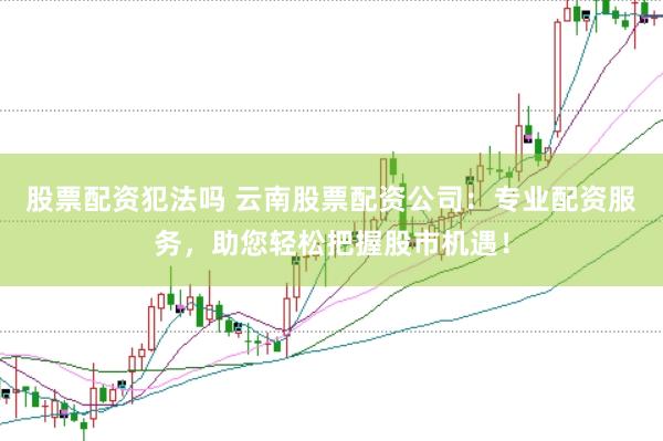 股票配资犯法吗 云南股票配资公司：专业配资服务，助您轻松把握股市机遇！