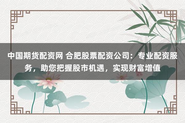 中国期货配资网 合肥股票配资公司：专业配资服务，助您把握股市机遇，实现财富增值