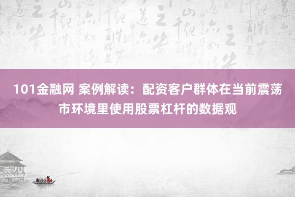 101金融网 案例解读：配资客户群体在当前震荡市环境里使用股票杠杆的数据观