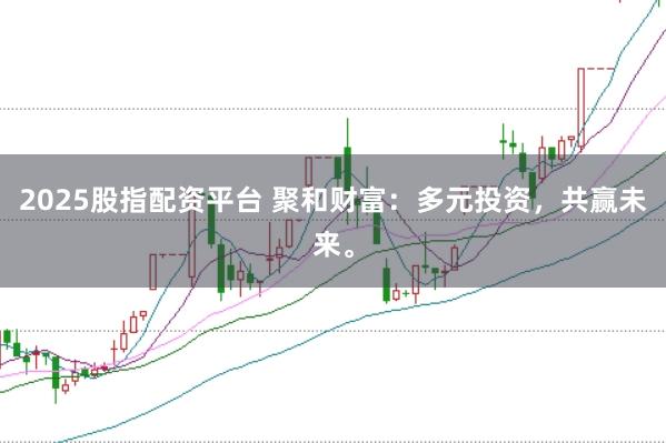 2025股指配资平台 聚和财富：多元投资，共赢未来。