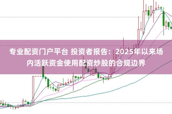 专业配资门户平台 投资者报告：2025年以来场内活跃资金使用配资炒股的合规边界