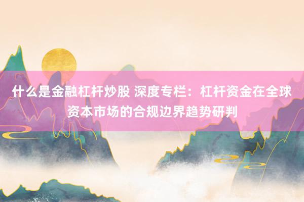 什么是金融杠杆炒股 深度专栏：杠杆资金在全球资本市场的合规边界趋势研判