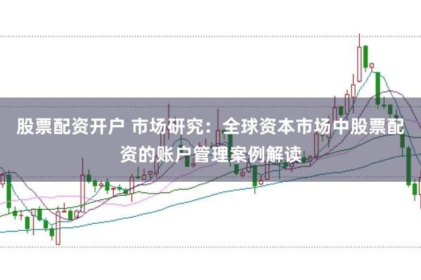 股票配资开户 市场研究：全球资本市场中股票配资的账户管理案例解读